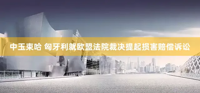 中玉束哈 匈牙利就欧盟法院裁决提起损害赔偿诉讼