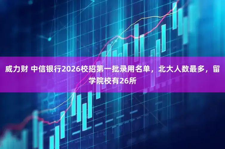 威力财 中信银行2026校招第一批录用名单，北大人数最多，留学院校有26所