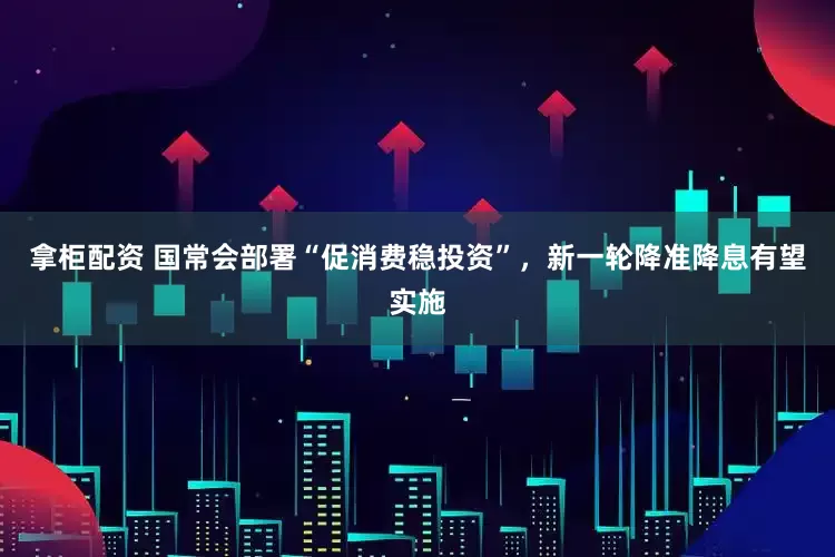 拿柜配资 国常会部署“促消费稳投资”，新一轮降准降息有望实施