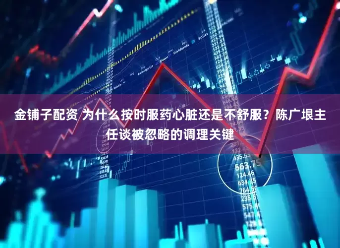 金铺子配资 为什么按时服药心脏还是不舒服？陈广垠主任谈被忽略的调理关键
