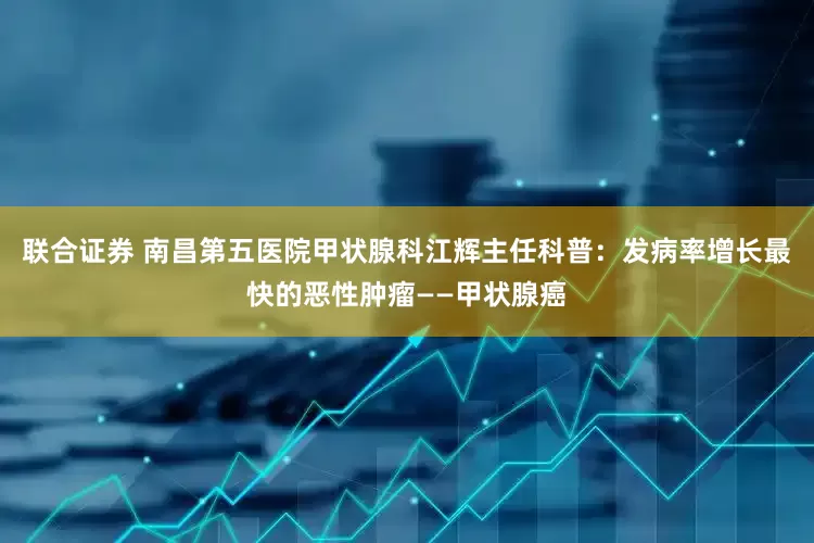 联合证券 南昌第五医院甲状腺科江辉主任科普：发病率增长最快的恶性肿瘤——甲状腺癌