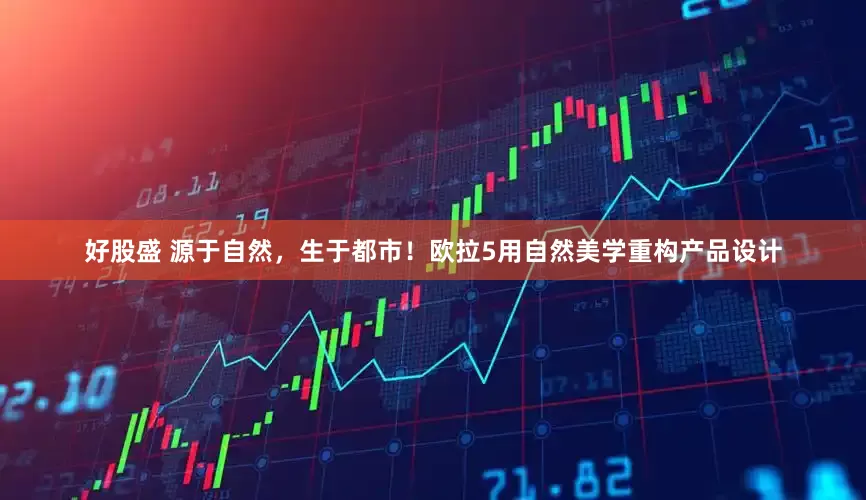 好股盛 源于自然，生于都市！欧拉5用自然美学重构产品设计