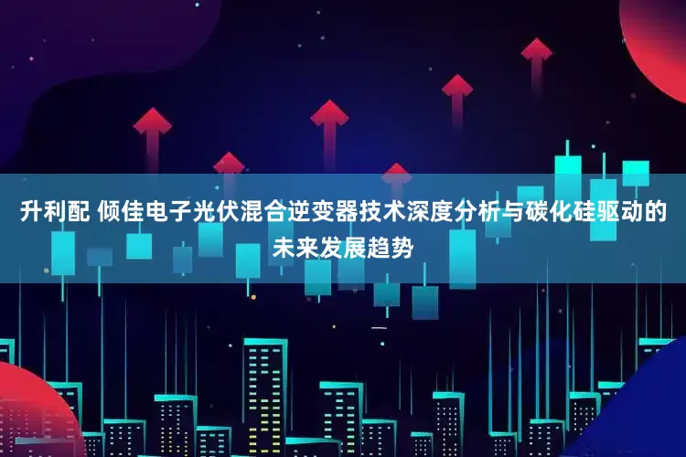 升利配 倾佳电子光伏混合逆变器技术深度分析与碳化硅驱动的未来发展趋势
