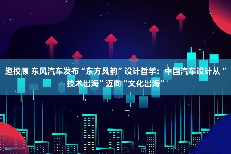 趣投顾 东风汽车发布“东方风韵”设计哲学：中国汽车设计从“技术出海”迈向“文化出海”